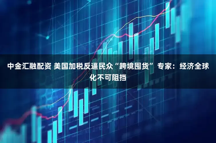 中金汇融配资 美国加税反逼民众“跨境囤货” 专家：经济全球化不可阻挡