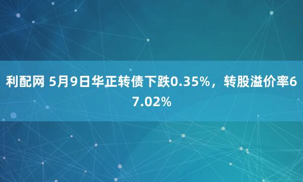 利配网 5月9日华正转债下跌0.35%，转股溢价率67.02%