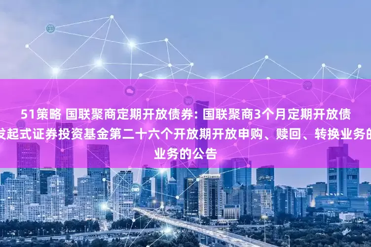 51策略 国联聚商定期开放债券: 国联聚商3个月定期开放债券型发起式证券投资基金第二十六个开放期开放申购、赎回、转换业务的公告