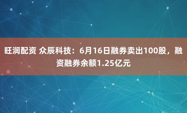 旺润配资 众辰科技：6月16日融券卖出100股，融资融券余额1.25亿元