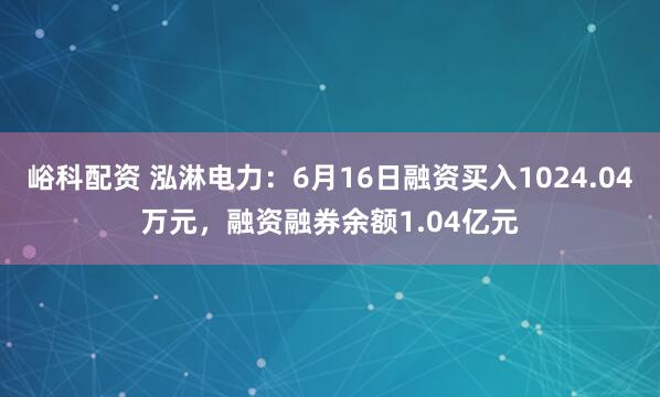 峪科配资 泓淋电力：6月16日融资买入1024.04万元，融资融券余额1.04亿元