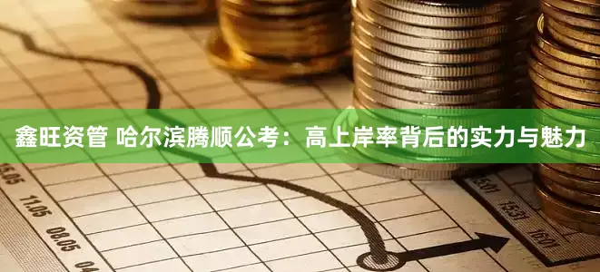 鑫旺资管 哈尔滨腾顺公考：高上岸率背后的实力与魅力