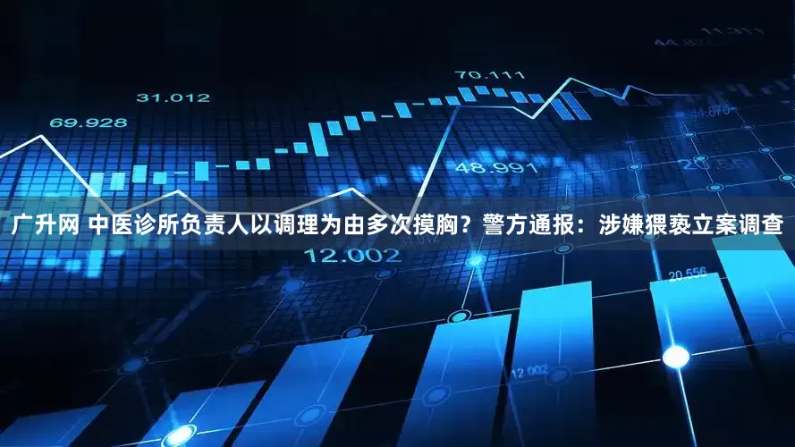 广升网 中医诊所负责人以调理为由多次摸胸？警方通报：涉嫌猥亵立案调查